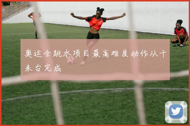 奥运会跳水项目最高难度动作从十米台完成