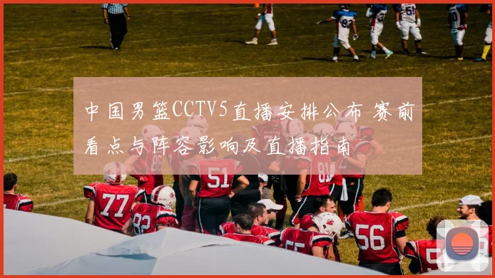 中国男篮CCTV5直播安排公布 赛前看点与阵容影响及直播指南