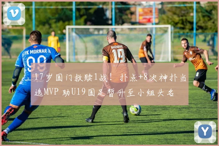17岁国门救赎1战!扑点+8次神扑当选MVP 助U19国足暂升至小组头名