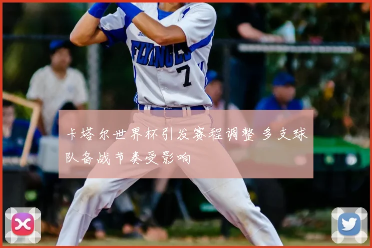 卡塔尔世界杯引发赛程调整 多支球队备战节奏受影响