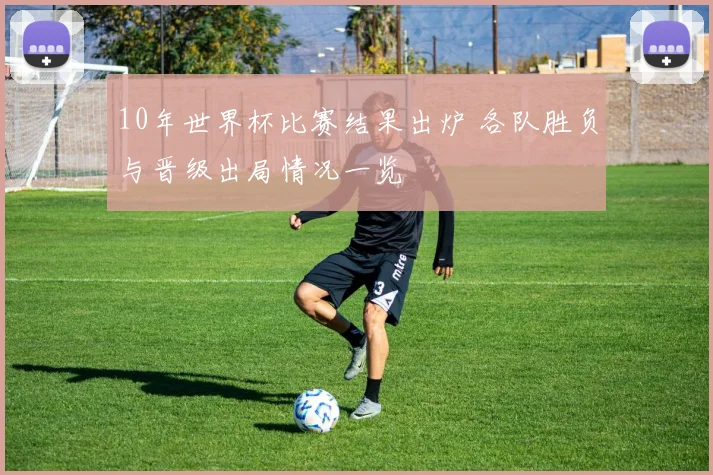 10年世界杯比赛结果出炉 各队胜负与晋级出局情况一览