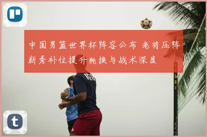 中国男篮世界杯阵容公布 老将压阵新秀补位提升轮换与战术深度