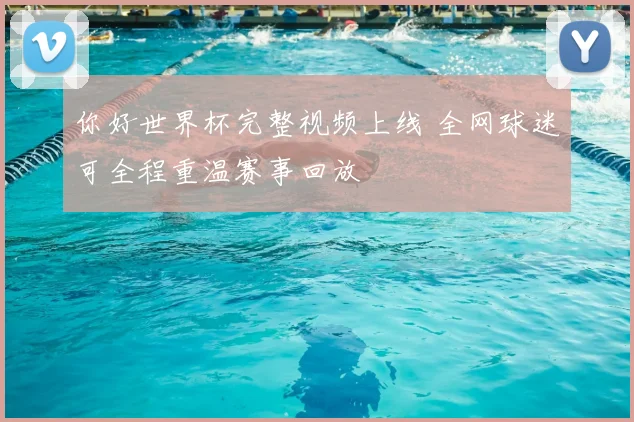 你好世界杯完整视频上线 全网球迷可全程重温赛事回放