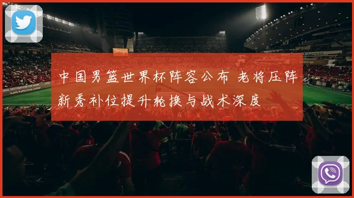 中国男篮世界杯阵容公布 老将压阵新秀补位提升轮换与战术深度