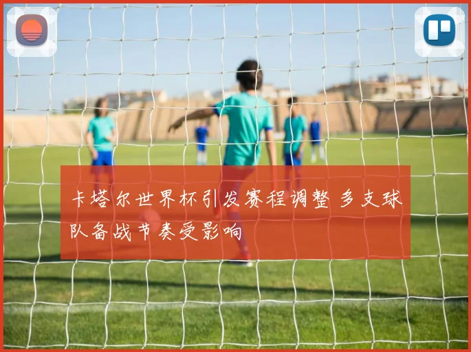 卡塔尔世界杯引发赛程调整 多支球队备战节奏受影响