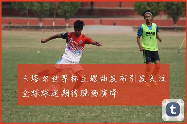 卡塔尔世界杯主题曲发布引发关注全球球迷期待现场演绎