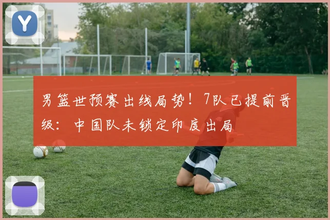 男篮世预赛出线局势！7队已提前晋级：中国队未锁定印度出局