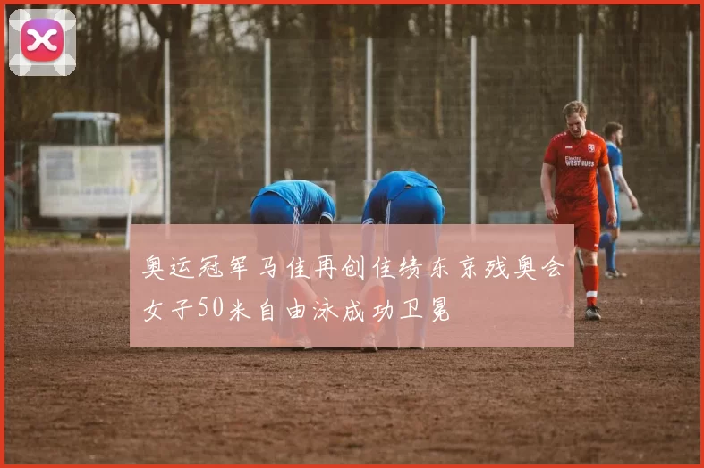 奥运冠军马佳再创佳绩东京残奥会女子50米自由泳成功卫冕