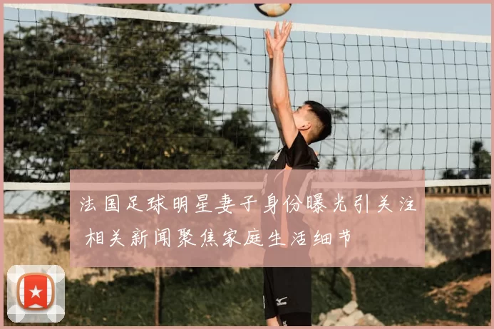 法国足球明星妻子身份曝光引关注 相关新闻聚焦家庭生活细节