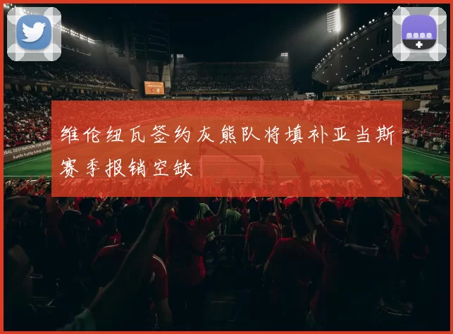 维伦纽瓦签约灰熊队将填补亚当斯赛季报销空缺