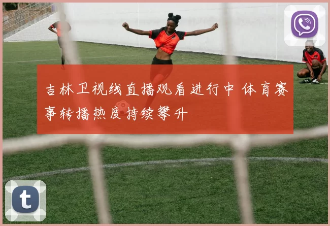 吉林卫视线直播观看进行中 体育赛事转播热度持续攀升