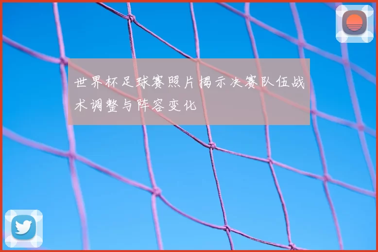 世界杯足球赛照片揭示决赛队伍战术调整与阵容变化