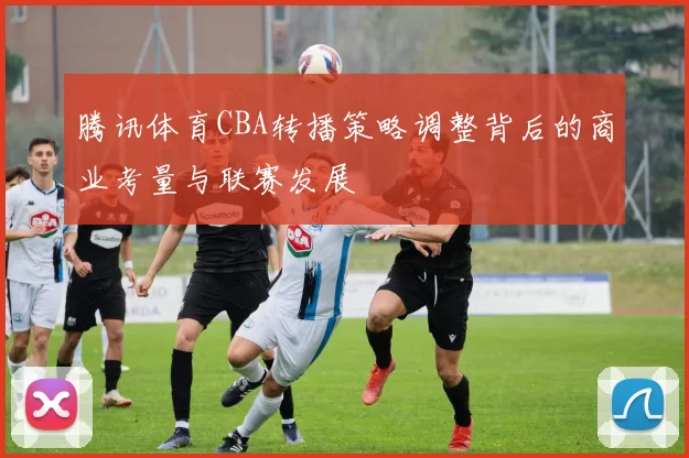 腾讯体育CBA转播策略调整背后的商业考量与联赛发展