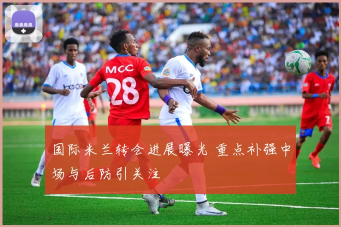 国际米兰转会进展曝光 重点补强中场与后防引关注
