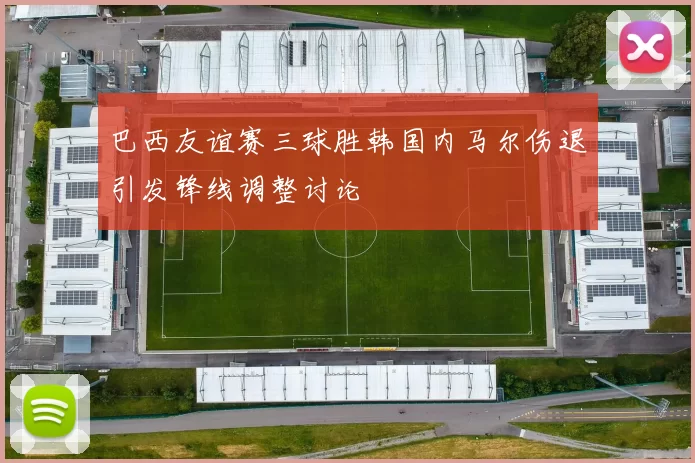 巴西友谊赛三球胜韩国内马尔伤退引发锋线调整讨论