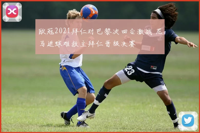 欧冠2021拜仁对巴黎次回合激战 尼马进球难救主拜仁晋级决赛