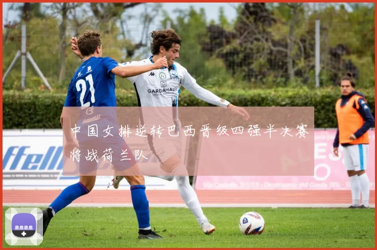 中国女排逆转巴西晋级四强半决赛将战荷兰队