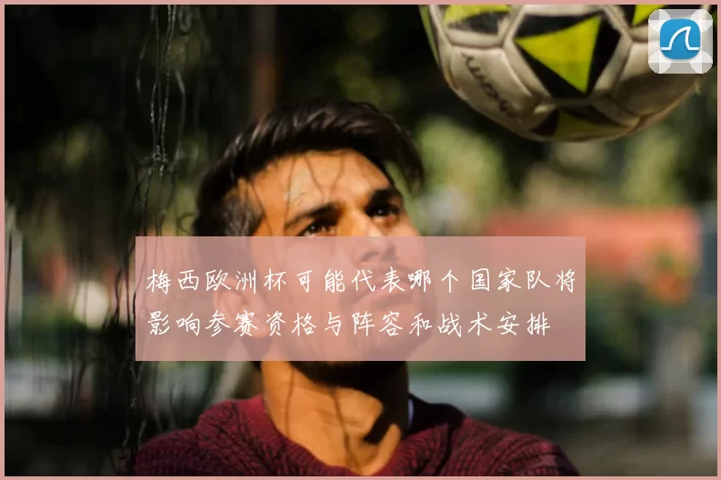 梅西欧洲杯可能代表哪个国家队将影响参赛资格与阵容和战术安排