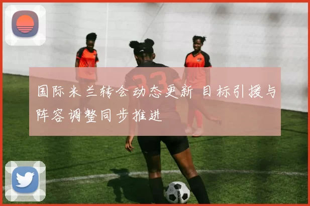 国际米兰转会动态更新 目标引援与阵容调整同步推进