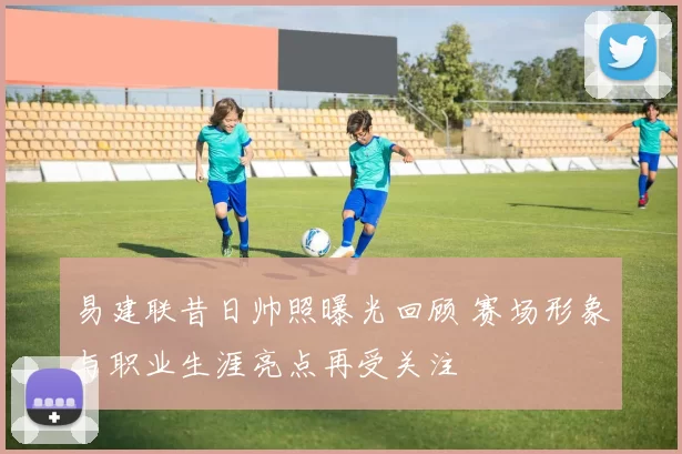 易建联昔日帅照曝光回顾 赛场形象与职业生涯亮点再受关注