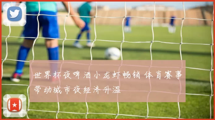 世界杯夜啤酒小龙虾畅销 体育赛事带动城市夜经济升温