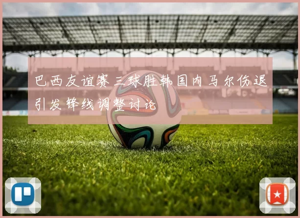 巴西友谊赛三球胜韩国内马尔伤退引发锋线调整讨论