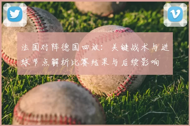 法国对阵德国回放：关键战术与进球节点解析比赛结果与后续影响
