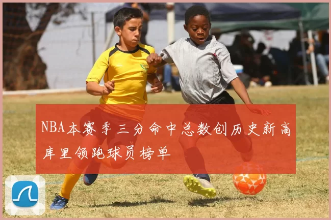 NBA本赛季三分命中总数创历史新高库里领跑球员榜单
