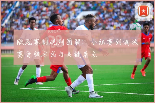 欧冠赛制规则图解：小组赛到淘汰赛晋级方式与关键看点