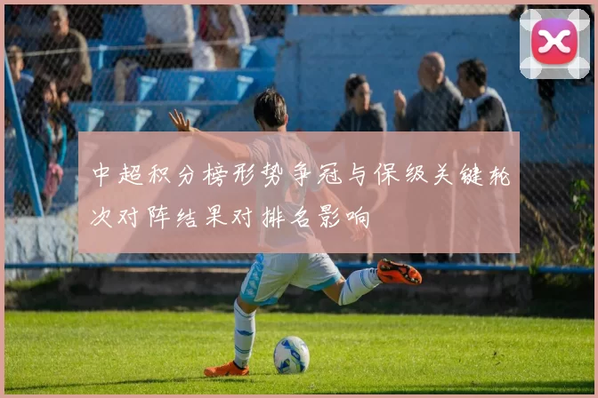 中超积分榜形势争冠与保级关键轮次对阵结果对排名影响