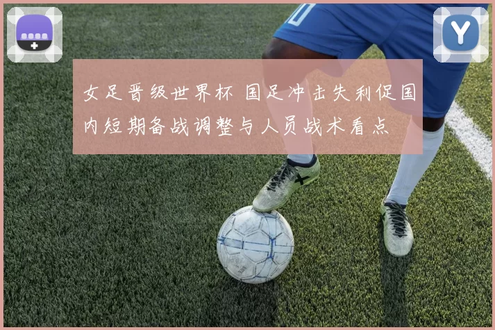 女足晋级世界杯 国足冲击失利促国内短期备战调整与人员战术看点