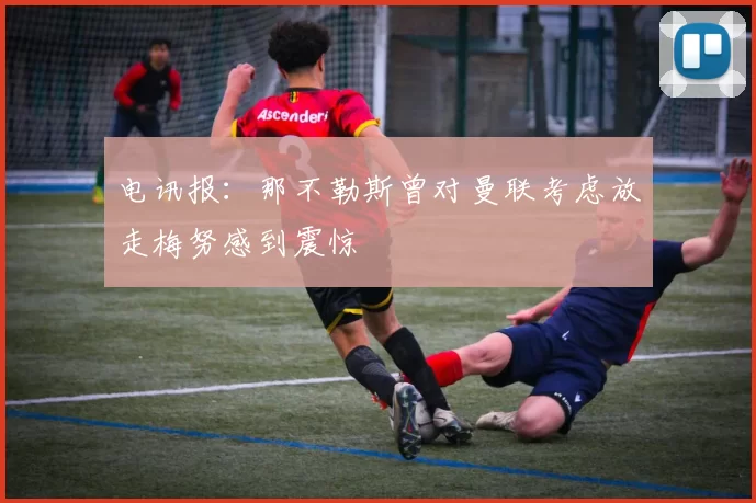 电讯报：那不勒斯曾对曼联考虑放走梅努感到震惊