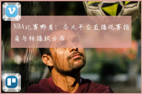 NBA比赛哪看：各大平台直播观赛指南与转播权分布