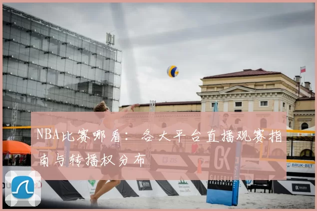 NBA比赛哪看：各大平台直播观赛指南与转播权分布