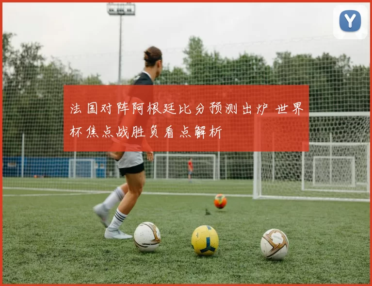 法国对阵阿根廷比分预测出炉 世界杯焦点战胜负看点解析