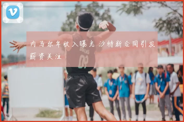 内马尔年收入曝光 沙特新合同引发薪资关注