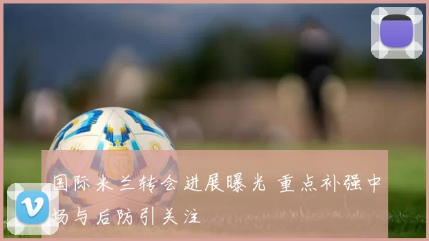 国际米兰转会进展曝光 重点补强中场与后防引关注