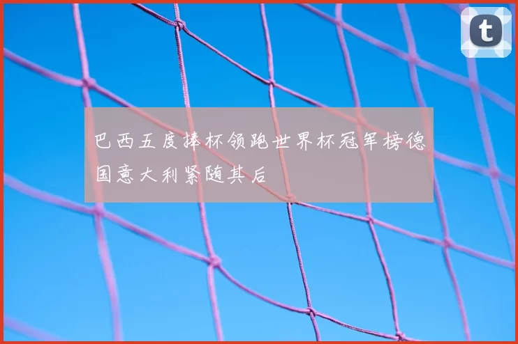 巴西五度捧杯领跑世界杯冠军榜德国意大利紧随其后