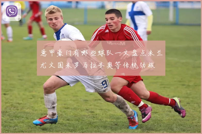 意甲豪门有哪些球队一文盘点米兰尤文国米罗马拉齐奥等传统劲旅