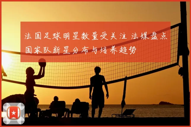 法国足球明星数量受关注 法媒盘点国家队新星分布与培养趋势