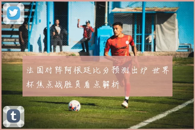 法国对阵阿根廷比分预测出炉 世界杯焦点战胜负看点解析