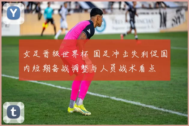 女足晋级世界杯 国足冲击失利促国内短期备战调整与人员战术看点
