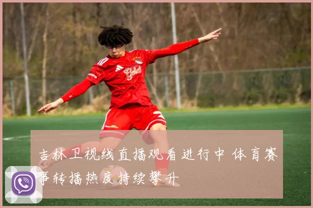 吉林卫视线直播观看进行中 体育赛事转播热度持续攀升