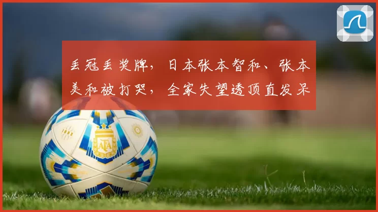 丢冠丢奖牌,日本张本智和、张本美和被打哭,全家失望透顶直发呆