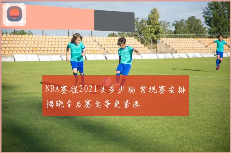 NBA赛程2021共多少场 常规赛安排揭晓季后赛竞争更紧凑