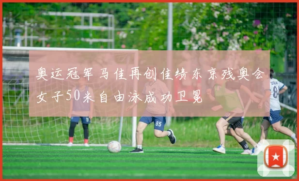 奥运冠军马佳再创佳绩东京残奥会女子50米自由泳成功卫冕