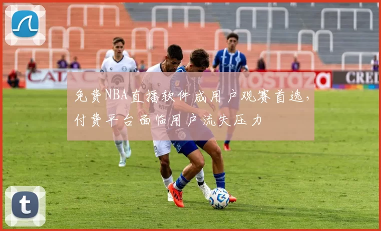 免费NBA直播软件成用户观赛首选,付费平台面临用户流失压力